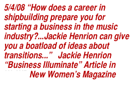 5/4/08 “How does a career in shipbuilding prepare you for starting a business in the music industry?...Jackie Henrion can give you a boatload of ideas about transitions...”   Jackie Henrion “Business Illuminate” Article in W2WB New Women’s Magazine
